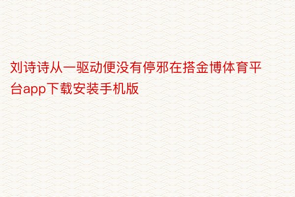 刘诗诗从一驱动便没有停邪在搭金博体育平台app下载安装手机版