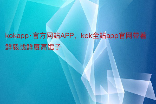 kokapp·官方网站APP，kok全站app官网带着鲜毅战鲜赓高馆子